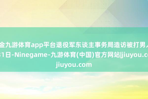 现金九游体育app平台退役军东谈主事务局造访被打男人8月31日-Ninegame-九游体育(中国)官方网站|jiuyou.com