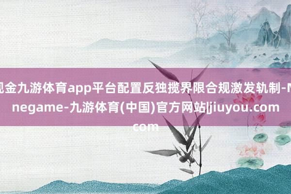 现金九游体育app平台配置反独揽界限合规激发轨制-Ninegame-九游体育(中国)官方网站|jiuyou.com