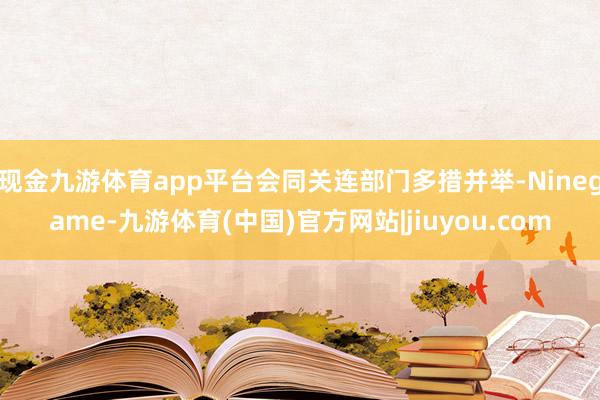 现金九游体育app平台会同关连部门多措并举-Ninegame-九游体育(中国)官方网站|jiuyou.com