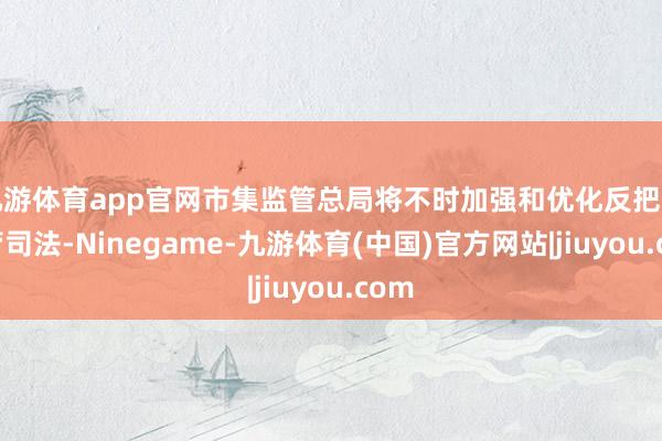 九游体育app官网市集监管总局将不时加强和优化反把握监管司法-Ninegame-九游体育(中国)官方网站|jiuyou.com