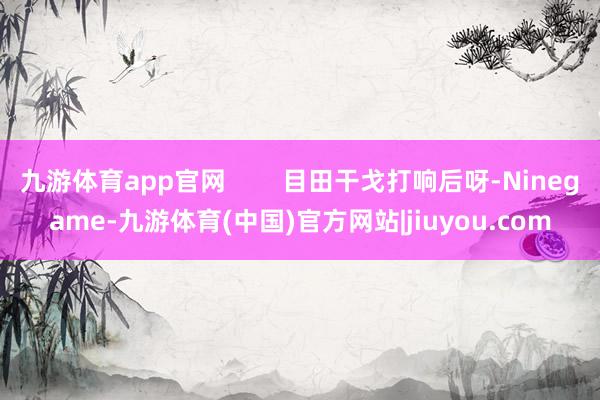 九游体育app官网        目田干戈打响后呀-Ninegame-九游体育(中国)官方网站|jiuyou.com