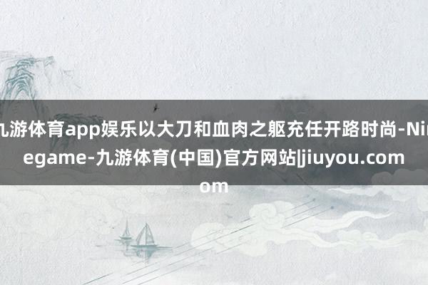 九游体育app娱乐以大刀和血肉之躯充任开路时尚-Ninegame-九游体育(中国)官方网站|jiuyou.com