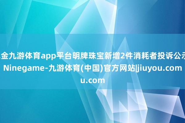 现金九游体育app平台明牌珠宝新增2件消耗者投诉公示-Ninegame-九游体育(中国)官方网站|jiuyou.com