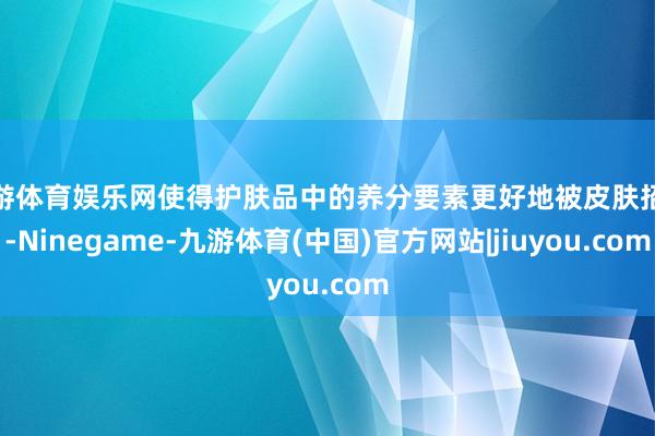 九游体育娱乐网使得护肤品中的养分要素更好地被皮肤招揽-Ninegame-九游体育(中国)官方网站|jiuyou.com