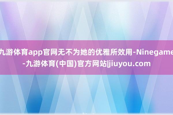 九游体育app官网无不为她的优雅所效用-Ninegame-九游体育(中国)官方网站|jiuyou.com