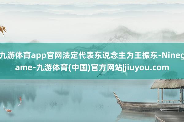 九游体育app官网法定代表东说念主为王振东-Ninegame-九游体育(中国)官方网站|jiuyou.com