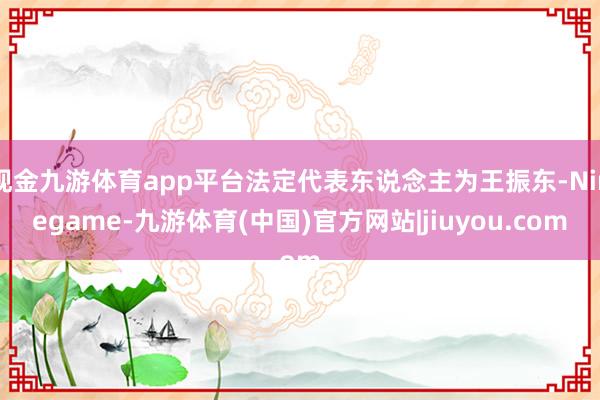 现金九游体育app平台法定代表东说念主为王振东-Ninegame-九游体育(中国)官方网站|jiuyou.com