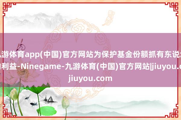 九游体育app(中国)官方网站为保护基金份额抓有东说念主的利益-Ninegame-九游体育(中国)官方网站|jiuyou.com