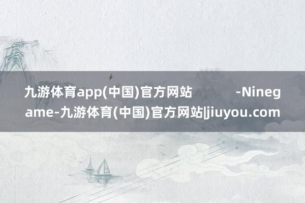 九游体育app(中国)官方网站            -Ninegame-九游体育(中国)官方网站|jiuyou.com