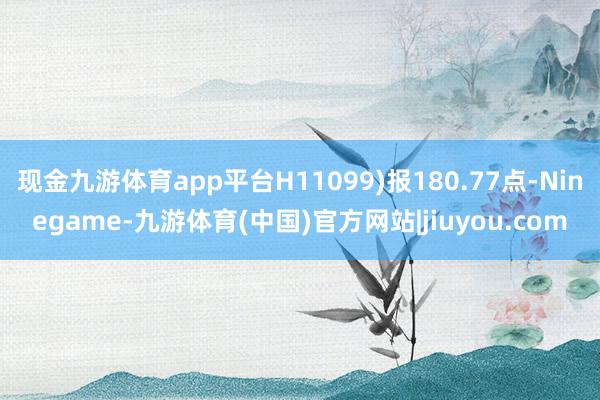 现金九游体育app平台H11099)报180.77点-Ninegame-九游体育(中国)官方网站|jiuyou.com