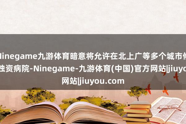 Ninegame九游体育暗意将允许在北上广等多个城市修复外商独资病院-Ninegame-九游体育(中国)官方网站|jiuyou.com