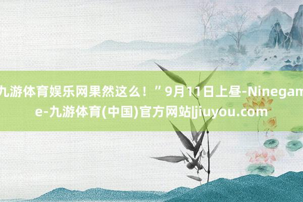 九游体育娱乐网果然这么！”9月11日上昼-Ninegame-九游体育(中国)官方网站|jiuyou.com