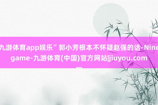 九游体育app娱乐”郭小芳根本不怀疑赵强的话-Ninegame-九游体育(中国)官方网站|jiuyou.com