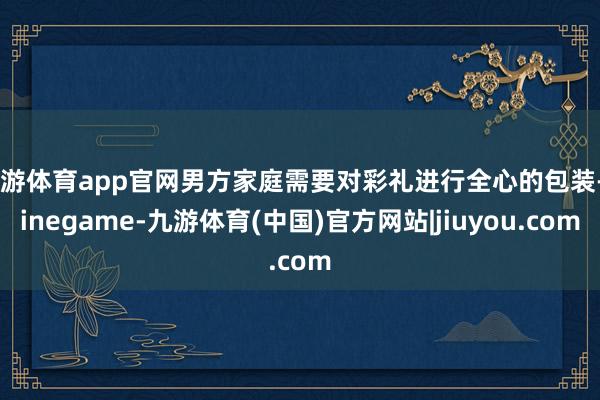 九游体育app官网男方家庭需要对彩礼进行全心的包装-Ninegame-九游体育(中国)官方网站|jiuyou.com