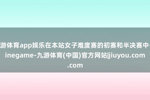 九游体育app娱乐在本站女子难度赛的初赛和半决赛中-Ninegame-九游体育(中国)官方网站|jiuyou.com