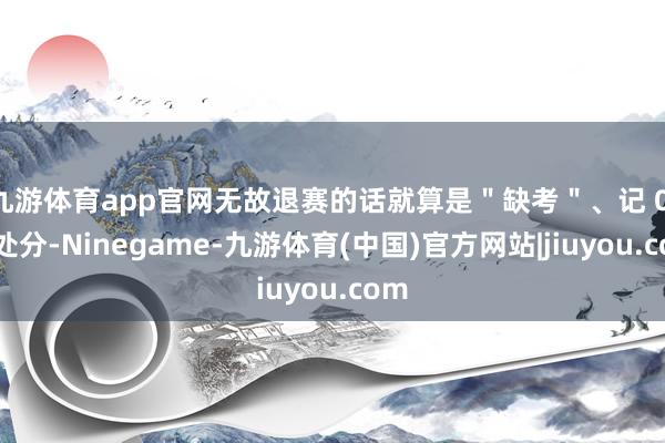 九游体育app官网无故退赛的话就算是＂缺考＂、记 0 分处分-Ninegame-九游体育(中国)官方网站|jiuyou.com