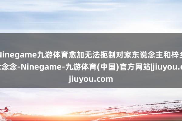 Ninegame九游体育愈加无法扼制对家东说念主和梓乡的念念念-Ninegame-九游体育(中国)官方网站|jiuyou.com