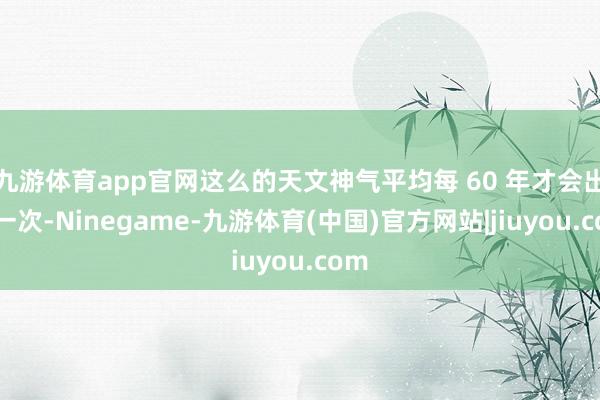 九游体育app官网这么的天文神气平均每 60 年才会出现一次-Ninegame-九游体育(中国)官方网站|jiuyou.com