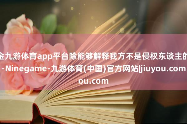 现金九游体育app平台除能够解释我方不是侵权东谈主的外-Ninegame-九游体育(中国)官方网站|jiuyou.com