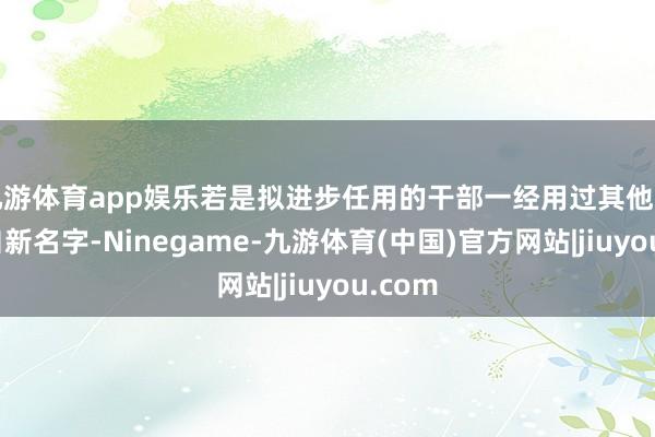 九游体育app娱乐若是拟进步任用的干部一经用过其他名字或自新名字-Ninegame-九游体育(中国)官方网站|jiuyou.com