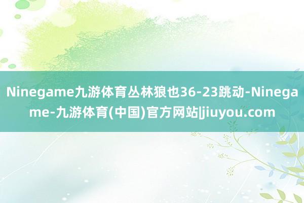 Ninegame九游体育丛林狼也36-23跳动-Ninegame-九游体育(中国)官方网站|jiuyou.com