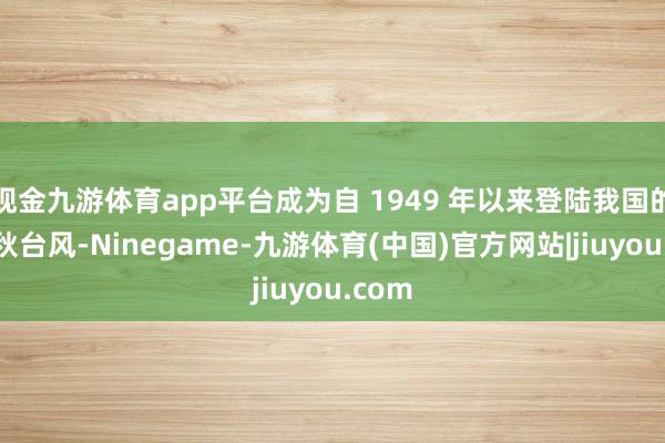 现金九游体育app平台成为自 1949 年以来登陆我国的最强秋台风-Ninegame-九游体育(中国)官方网站|jiuyou.com