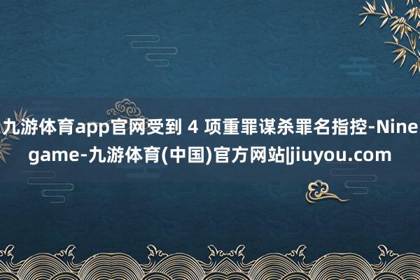 九游体育app官网受到 4 项重罪谋杀罪名指控-Ninegame-九游体育(中国)官方网站|jiuyou.com