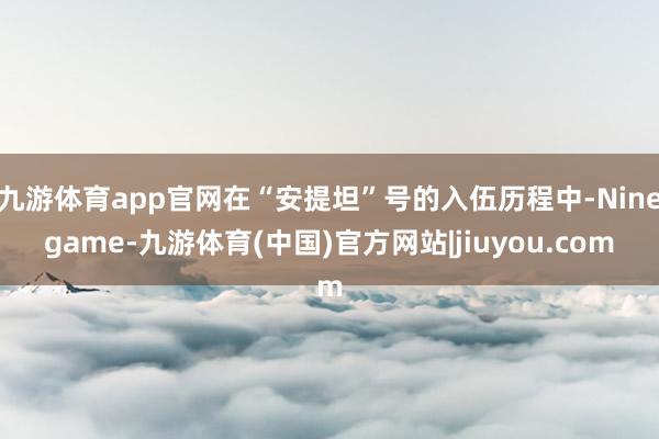 九游体育app官网在“安提坦”号的入伍历程中-Ninegame-九游体育(中国)官方网站|jiuyou.com