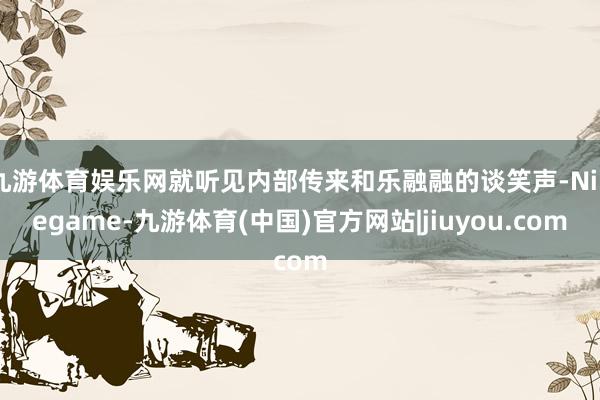 九游体育娱乐网就听见内部传来和乐融融的谈笑声-Ninegame-九游体育(中国)官方网站|jiuyou.com