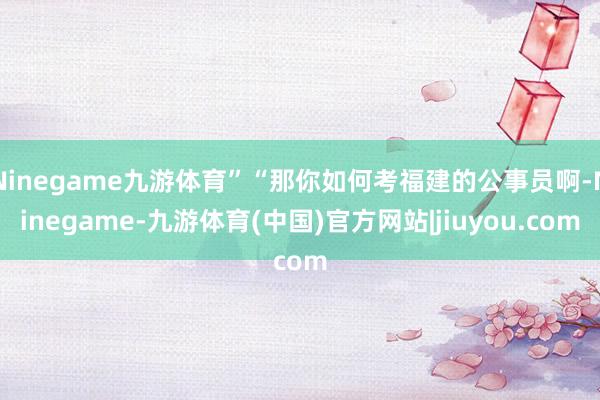 Ninegame九游体育”“那你如何考福建的公事员啊-Ninegame-九游体育(中国)官方网站|jiuyou.com