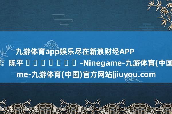 九游体育app娱乐尽在新浪财经APP            						攀扯裁剪：陈平 							-Ninegame-九游体育(中国)官方网站|jiuyou.com