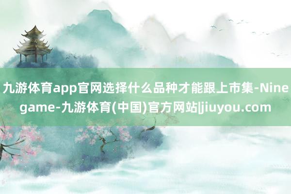 九游体育app官网　　选择什么品种才能跟上市集-Ninegame-九游体育(中国)官方网站|jiuyou.com