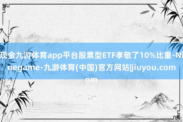 现金九游体育app平台股票型ETF孝敬了10%比重-Ninegame-九游体育(中国)官方网站|jiuyou.com