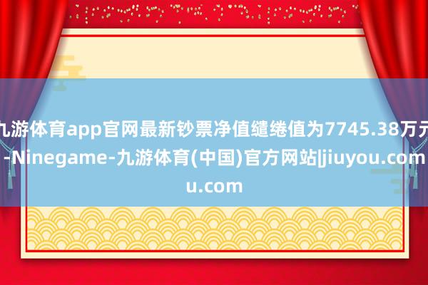 九游体育app官网最新钞票净值缱绻值为7745.38万元-Ninegame-九游体育(中国)官方网站|jiuyou.com