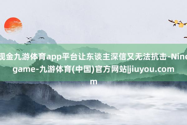 现金九游体育app平台让东谈主深信又无法抗击-Ninegame-九游体育(中国)官方网站|jiuyou.com