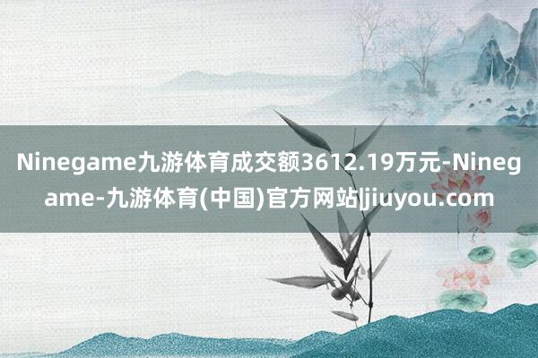 Ninegame九游体育成交额3612.19万元-Ninegame-九游体育(中国)官方网站|jiuyou.com