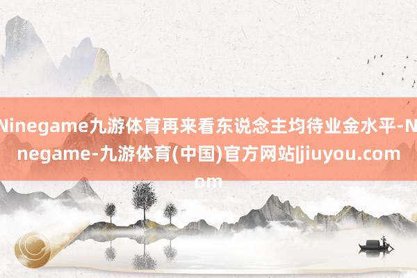 Ninegame九游体育再来看东说念主均待业金水平-Ninegame-九游体育(中国)官方网站|jiuyou.com