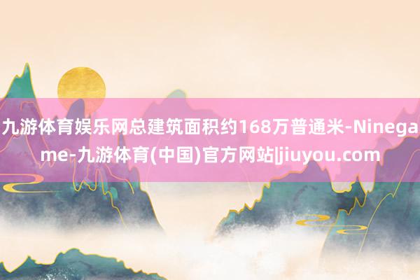 九游体育娱乐网总建筑面积约168万普通米-Ninegame-九游体育(中国)官方网站|jiuyou.com