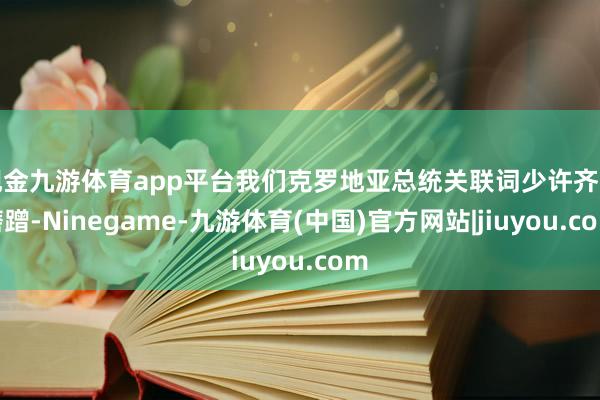 现金九游体育app平台我们克罗地亚总统关联词少许齐不磨蹭-Ninegame-九游体育(中国)官方网站|jiuyou.com