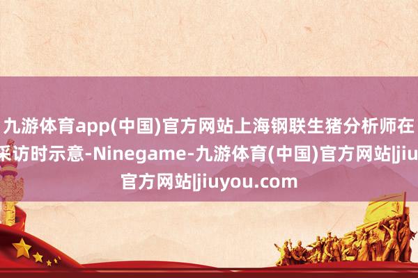 九游体育app(中国)官方网站　　上海钢联生猪分析师在经受媒体采访时示意-Ninegame-九游体育(中国)官方网站|jiuyou.com