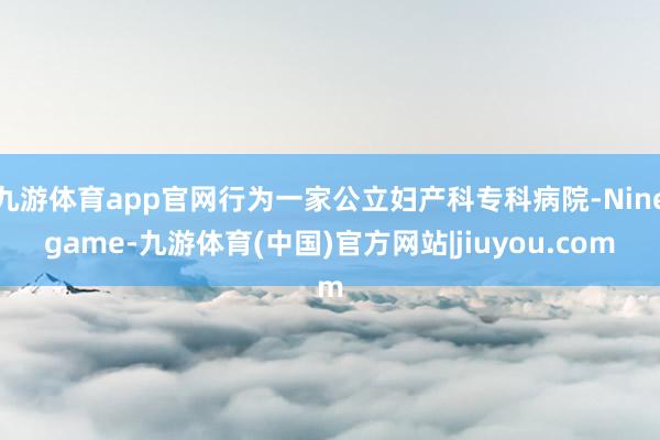 九游体育app官网行为一家公立妇产科专科病院-Ninegame-九游体育(中国)官方网站|jiuyou.com