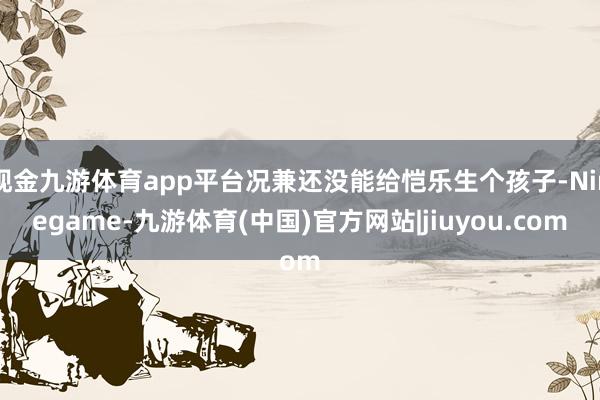 现金九游体育app平台况兼还没能给恺乐生个孩子-Ninegame-九游体育(中国)官方网站|jiuyou.com