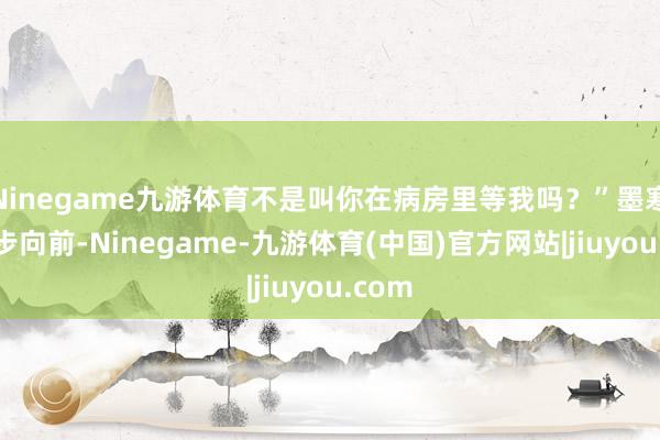 Ninegame九游体育不是叫你在病房里等我吗？”墨寒川大步向前-Ninegame-九游体育(中国)官方网站|jiuyou.com