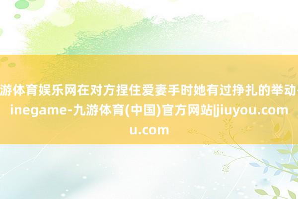 九游体育娱乐网在对方捏住爱妻手时她有过挣扎的举动-Ninegame-九游体育(中国)官方网站|jiuyou.com