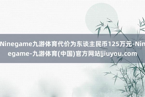 Ninegame九游体育代价为东谈主民币125万元-Ninegame-九游体育(中国)官方网站|jiuyou.com