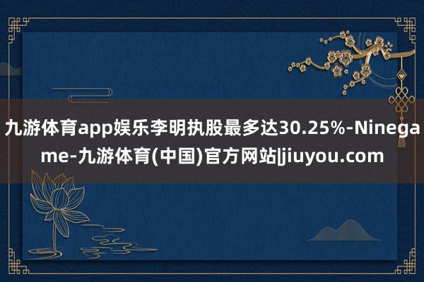 九游体育app娱乐李明执股最多达30.25%-Ninegame-九游体育(中国)官方网站|jiuyou.com