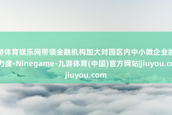 九游体育娱乐网带领金融机构加大对园区内中小微企业的补助力度-Ninegame-九游体育(中国)官方网站|jiuyou.com