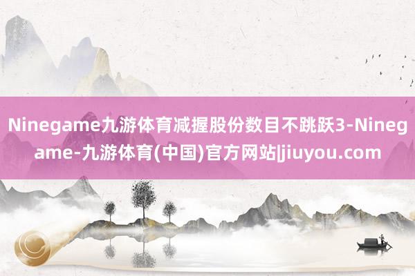 Ninegame九游体育减握股份数目不跳跃3-Ninegame-九游体育(中国)官方网站|jiuyou.com