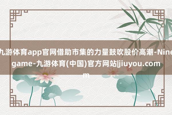 九游体育app官网借助市集的力量鼓吹股价高潮-Ninegame-九游体育(中国)官方网站|jiuyou.com