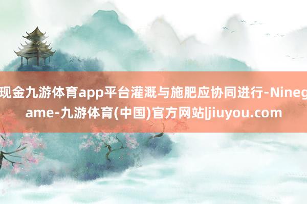 现金九游体育app平台灌溉与施肥应协同进行-Ninegame-九游体育(中国)官方网站|jiuyou.com